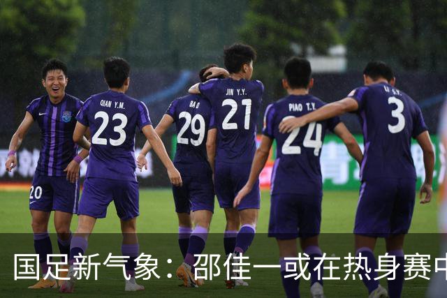 国足新气象：邵佳一或在热身赛中启用年轻新星，备战马尔代夫之战！